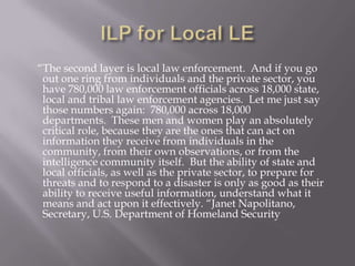 ILP for Local LE    “The second layer is local law enforcement.  And if you go out one ring from individuals and the private sector, you have 780,000 law enforcement officials across 18,000 state, local and tribal law enforcement agencies.  Let me just say those numbers again:  780,000 across 18,000 departments.  These men and women play an absolutely critical role, because they are the ones that can act on information they receive from individuals in the community, from their own observations, or from the intelligence community itself.  But the ability of state and local officials, as well as the private sector, to prepare for threats and to respond to a disaster is only as good as their ability to receive useful information, understand what it means and act upon it effectively. “Janet Napolitano, Secretary, U.S. Department of Homeland Security