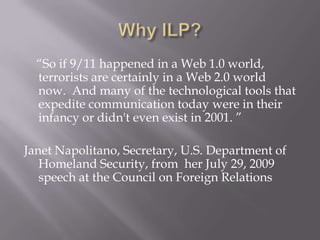 Why ILP?     “So if 9/11 happened in a Web 1.0 world, terrorists are certainly in a Web 2.0 world now.  And many of the technological tools that expedite communication today were in their infancy or didn't even exist in 2001. ”  Janet Napolitano, Secretary, U.S. Department of Homeland Security, from  her July 29, 2009 speech at the Council on Foreign Relations