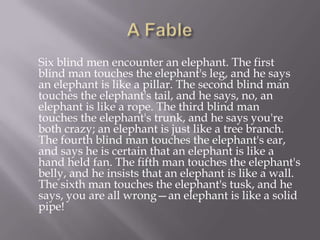 A Fable     Six blind men encounter an elephant. The first blind man touches the elephant's leg, and he says an elephant is like a pillar. The second blind man touches the elephant's tail, and he says, no, an elephant is like a rope. The third blind man touches the elephant's trunk, and he says you're both crazy; an elephant is just like a tree branch. The fourth blind man touches the elephant's ear, and says he is certain that an elephant is like a hand held fan. The fifth man touches the elephant's belly, and he insists that an elephant is like a wall. The sixth man touches the elephant's tusk, and he says, you are all wrong—an elephant is like a solid pipe! 