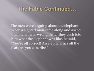 The Fable Continued…    The men were arguing about the elephant when a sighted man came along and asked them what was wrong. After they each told him what the elephant was like, he said, "You're all correct! An elephant has all the features you describe."