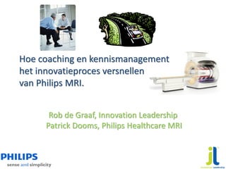 Hoe coaching en kennismanagement
het innovatieproces versnellen
van Philips MRI.


      Rob de Graaf, Innovation Leadership
     Patrick Dooms, Philips Healthcare MRI
 