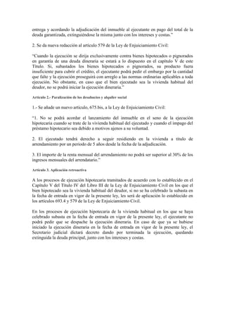 entrega y acordando la adjudicación del inmueble al ejecutante en pago del total de la
deuda garantizada, extinguiéndose la misma junto con los intereses y costas.”

2. Se da nueva redacción al artículo 579 de la Ley de Enjuiciamiento Civil:

“Cuando la ejecución se dirija exclusivamente contra bienes hipotecados o pignorados
en garantía de una deuda dineraria se estará a lo dispuesto en el capítulo V de este
Título. Si, subastados los bienes hipotecados o pignorados, su producto fuera
insuficiente para cubrir el crédito, el ejecutante podrá pedir el embargo por la cantidad
que falte y la ejecución proseguirá con arreglo a las normas ordinarias aplicables a toda
ejecución. No obstante, en caso que el bien ejecutado sea la vivienda habitual del
deudor, no se podrá iniciar la ejecución dineraria.”

Artículo 2.- Paralización de los desahucios y alquiler social

1.- Se añade un nuevo artículo, 675.bis, a la Ley de Enjuiciamiento Civil:

“1. No se podrá acordar el lanzamiento del inmueble en el seno de la ejecución
hipotecaria cuando se trate de la vivienda habitual del ejecutado y cuando el impago del
préstamo hipotecario sea debido a motivos ajenos a su voluntad.

2. El ejecutado tendrá derecho a seguir residiendo en la vivienda a título de
arrendamiento por un periodo de 5 años desde la fecha de la adjudicación.

3. El importe de la renta mensual del arrendamiento no podrá ser superior al 30% de los
ingresos mensuales del arrendatario.”

Artículo 3. Aplicación retroactiva

A los procesos de ejecución hipotecaria tramitados de acuerdo con lo establecido en el
Capítulo V del Título IV del Libro III de la Ley de Enjuiciamiento Civil en los que el
bien hipotecado sea la vivienda habitual del deudor, si no se ha celebrado la subasta en
la fecha de entrada en vigor de la presente ley, les será de aplicación lo establecido en
los artículos 693.4 y 579 de la Ley de Enjuiciamiento Civil.

En los procesos de ejecución hipotecaria de la vivienda habitual en los que se haya
celebrado subasta en la fecha de entrada en vigor de la presente ley, el ejecutante no
podrá pedir que se despache la ejecución dineraria. En caso de que ya se hubiese
iniciado la ejecución dineraria en la fecha de entrada en vigor de la presente ley, el
Secretario judicial dictará decreto dando por terminada la ejecución, quedando
extinguida la deuda principal, junto con los intereses y costas.
 