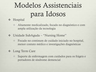 Modelos Assistenciais
para Idosos
 Hospital
 Altamente medicalizado, focado no diagnóstico e com
ampla utilização da tecnologia
 Unidade SubAguda – “Nursing Home”
 Focado no continum de cuidado iniciado no hospital,
menor contato médico e investigações diagnósticas
 Long Term Care
 Suporte de enfermagem com cuidados para os frágeis e
portadores de síndrome demencial
 