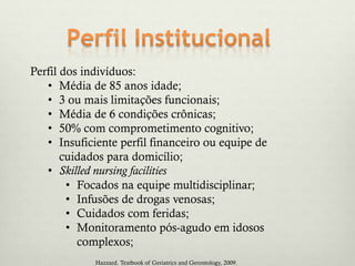 Perfil dos indivíduos:
• Média de 85 anos idade;
• 3 ou mais limitações funcionais;
• Média de 6 condições crônicas;
• 50% com comprometimento cognitivo;
• Insuficiente perfil financeiro ou equipe de
cuidados para domicílio;
• Skilled nursing facilities
• Focados na equipe multidisciplinar;
• Infusões de drogas venosas;
• Cuidados com feridas;
• Monitoramento pós-agudo em idosos
complexos;
Hazzard. Textbook of Geriatrics and Gerontology, 2009.
 