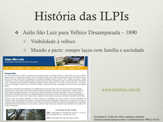 História das ILPIs
 Asilo São Luiz para Velhice Desamparada – 1890
 Visibilidade à velhice
 Mundo a parte: romper laços com família e sociedade
www.casasluiz.com.br
Groisman D. Asilos de velhos: passado e presente.
Estudos interdisciplinares sobre o envelhecimento 1999; 2: 67-87.
 