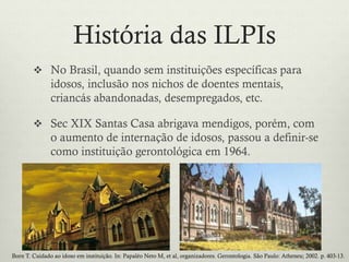 História das ILPIs
 No Brasil, quando sem instituições específicas para
idosos, inclusão nos nichos de doentes mentais,
criancás abandonadas, desempregados, etc.
 Sec XIX Santas Casa abrigava mendigos, porém, com
o aumento de internação de idosos, passou a definir-se
como instituição gerontológica em 1964.
Born T. Cuidado ao idoso em instituição. In: Papaléo Neto M, et al, organizadores. Gerontologia. São Paulo: Atheneu; 2002. p. 403-13.
 