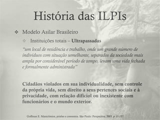 História das ILPIs
 Modelo Asilar Brasileiro
 Instituições totais – Ultrapassadas
“um local de residência e trabalho, onde um grande número de
indivíduos com situação semelhante, separados da sociedade mais
ampla por considerável período de tempo, levam uma vida fechada
e formalmente administrada”
Cidadãos violados em sua individualidade, sem controle
da própria vida, sem direito a seus pertences sociais e à
privacidade, com relação difíciol ou inexistente com
funcionários e o mundo exterior.
Goffman E. Manicômios, prisões e conventos. São Paulo: Perspectiva; 2003. p. 11-157.
 