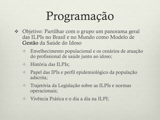 Programação
 Objetivo: Partilhar com o grupo um panorama geral
das ILPIs no Brasil e no Mundo como Modelo de
Gestão da Saúde do Idoso
 Envelhecimento populacional e os cenários de atuação
do profissional de saúde junto ao idoso;
 História das ILPIs;
 Papel das IPIs e perfil epidemiológico da população
adscrita;
 Trajetória da Legislação sobre as ILPIs e normas
operacionais;
 Vivência Prática e o dia a dia na ILPI;
 