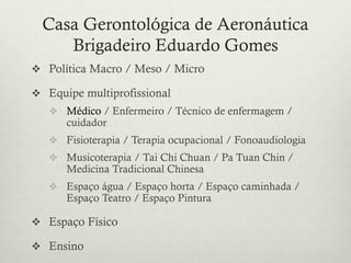  Política Macro / Meso / Micro
 Equipe multiprofissional
 Médico / Enfermeiro / Técnico de enfermagem /
cuidador
 Fisioterapia / Terapia ocupacional / Fonoaudiologia
 Musicoterapia / Tai Chi Chuan / Pa Tuan Chin /
Medicina Tradicional Chinesa
 Espaço água / Espaço horta / Espaço caminhada /
Espaço Teatro / Espaço Pintura
 Espaço Físico
 Ensino
Casa Gerontológica de Aeronáutica
Brigadeiro Eduardo Gomes
 