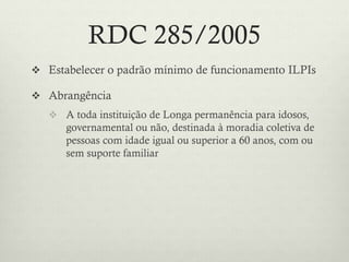 RDC 285/2005
 Estabelecer o padrão mínimo de funcionamento ILPIs
 Abrangência
 A toda instituição de Longa permanência para idosos,
governamental ou não, destinada à moradia coletiva de
pessoas com idade igual ou superior a 60 anos, com ou
sem suporte familiar
 