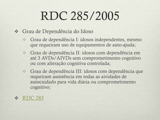 RDC 285/2005
 Grau de Dependência do Idoso
 Grau de dependência I: idosos independentes, mesmo
que requeiram uso de equipamentos de auto-ajuda;
 Grau de dependência II: idosos com dependência em
até 3 AVDs/AIVDs sem comprometimento cognitivo
ou com alteração cognitiva controlada;
 Grau de dependência III: idosos com dependência que
requeiram assistência em todas as aividades de
autocuidado para vida diária ou comprometimento
cognitivo;
 RDC 285
 