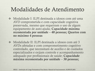 Modalidades de Atendimento
 Modalidade I: ILPI destinada a idosos com até uma
AVD comprometida e com capacidade cognitiva
preservada, mesmo que requeiram o uso de algum
equipamento de auto-ajuda; Capacidade máxima
recomentada por unidade – 40 pessoas; Quartos com
no máximo 4 pessoas
 Modalidade II: ILPI destinada a idosos com até 3
AVDs afetadas e com comprometimento cognitivo
controlado, que necessitam de auxílio e de cuidados
especializados e exijam controle e acompanhamento
adequado por profissionais de saúde; Capacidade
máxima recomentada por unidade – 30 pessoas;
SBGG – Instituição de Longa Permanência Para Idosos: Manual de Funcionamento, SGBB-SP;2003.
 