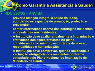 Como Garantir a Assistência à Saúde?
• RDC 283/05 – ANVISA
• prever a atenção integral à saúde do idoso,
abordando os aspectos de promoção, proteção e
prevenção;
• conter informações acerca das patologias incidentes
e prevalentes nos residentes;
• A instituição deve avaliar anualmente a implantação e
efetividade das ações previstas no plano,
considerando, no mínimo, os critérios de acesso,
resolubilidade e humanização;
• A Instituição deve comprovar, quando solicitada, a
vacinação obrigatória dos residentes conforme
estipulado pelo Plano Nacional de Imunização de
Ministério da Saúde;
Aula Dr. José Luiz Telles
 