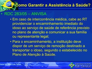 Como Garantir a Assistência à Saúde?
• RDC 283/05 – ANVISA
• Em caso de intercorrência médica, cabe ao RT
providenciar o encaminhamento imediato do
idoso ao serviço de saúde de referência previsto
no plano de atenção e comunicar a sua família
ou representante legal;
• Para o encaminhamento, a instituição deve
dispor de um serviço de remoção destinado a
transportar o idoso, segundo o estabelecido no
Plano de Atenção à Saúde.
Aula Dr. José Luiz Telles
 