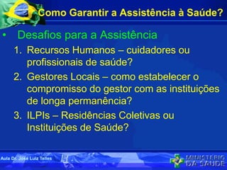 Como Garantir a Assistência à Saúde?
• Desafios para a Assistência
1. Recursos Humanos – cuidadores ou
profissionais de saúde?
2. Gestores Locais – como estabelecer o
compromisso do gestor com as instituições
de longa permanência?
3. ILPIs – Residências Coletivas ou
Instituições de Saúde?
Aula Dr. José Luiz Telles
 