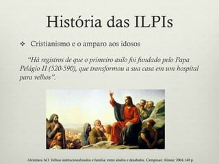 História das ILPIs
 Cristianismo e o amparo aos idosos
“Há registros de que o primeiro asilo foi fundado pelo Papa
Pelágio II (520-590), que transformou a sua casa em um hospital
para velhos”.
Alcântara AO. Velhos institucionalizados e família: entre abafos e desabafos. Campinas: Alínea; 2004.149 p.
 