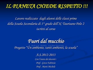 IL PIANETA CHIEDE RISPETTO !!!
Lavoro realizzato dagli alunni delle classi prime
della Scuola Secondaria di 1° grado dell’IC Taurisano Polo 2
iscritti al corso
Fuori dal mucchio
Progetto “Un ambiente, tanti ambienti, la scuola”
A.S.2012-2013
Con l’aiuto dei docenti :
Prof . Greco Fabrizio
Prof . Marti Michele
 