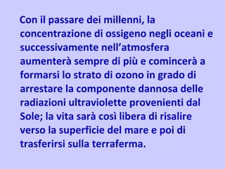 Con il passare dei millenni, la concentrazione di ossigeno negli oceani e successivamente nell’atmosfera aumenterà sempre di più e comincerà a formarsi lo strato di ozono in grado di arrestare la componente dannosa delle radiazioni ultraviolette provenienti dal Sole; la vita sarà così libera di risalire verso la superficie del mare e poi di trasferirsi sulla terraferma.  