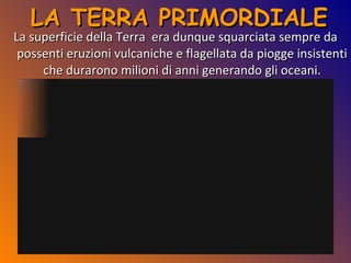 LA TERRA PRIMORDIALE La superficie della Terra  era dunque squarciata sempre da possenti eruzioni vulcaniche e flagellata da piogge insistenti che durarono milioni di anni generando gli oceani. 