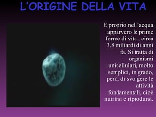 L’ORIGINE DELLA VITA E proprio nell’acqua apparvero le prime forme di vita , circa 3.8 miliardi di anni fa. Si tratta di organismi unicellulari, molto semplici, in grado, però, di svolgere le attività fondamentali, cioè nutrirsi e riprodursi. 