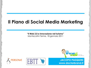 Il Piano di Social Media Marketing

        “Il Web 2.0 e innovazione nel turismo”
         Montecatini Terme, 18 gennaio 2011




                                         JACOPO PASQUINI
                                        www.doctorbrand.it
 