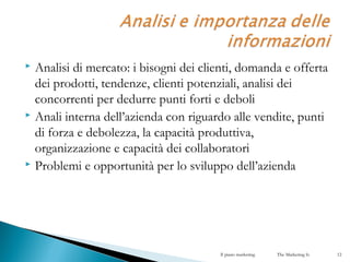  Analisi di mercato: i bisogni dei clienti, domanda e offerta
dei prodotti, tendenze, clienti potenziali, analisi dei
concorrenti per dedurre punti forti e deboli
 Anali interna dell’azienda con riguardo alle vendite, punti
di forza e debolezza, la capacità produttiva,
organizzazione e capacità dei collaboratori
 Problemi e opportunità per lo sviluppo dell’azienda
Il piano marketing The Marketing Is 12
 