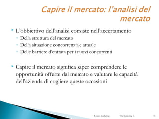  L’obbiettivo dell’analisi consiste nell’accertamento
◦ Della struttura del mercato
◦ Della situazione concorrenziale attuale
◦ Delle barriere d’entrata per i nuovi concorrenti
 Capire il mercato significa saper comprendere le
opportunità offerte dal mercato e valutare le capacità
dell’azienda di cogliere queste occasioni
Il piano marketing The Marketing Is 16
 