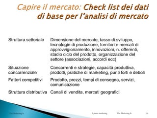 Struttura settoriale Dimensione del mercato, tasso di sviluppo,
tecnologie di produzione, fornitori e mercati di
approvvigionamento, innovazioni, n. offerenti,
stadio ciclo del prodotto, organizzazione del
settore (associazioni, accordi ecc)
Situazione
concorrenziale
Concorrenti e strategie, capacità produttiva,
prodotti, pratiche di marketing, punti forti e deboli
Fattori competitivi Prodotto, prezzi, tempi di consegna, servizi,
comunicazione
Struttura distributiva Canali di vendita, mercati geografici
The Marketing Is Il piano marketing The Marketing Is 18
 