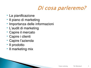  La pianificazione
 Il piano di marketing
 Importanza delle informazioni
 L’audit di marketing
 Capire il mercato
 Capire i clienti
 Capire l’azienda
 Il prodotto
 Il marketing mix
Il piano marketing The Marketing Is 2
 
