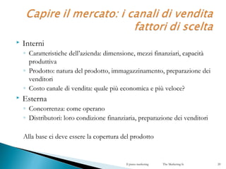  Interni
◦ Caratteristiche dell’azienda: dimensione, mezzi finanziari, capacità
produttiva
◦ Prodotto: natura del prodotto, immagazzinamento, preparazione dei
venditori
◦ Costo canale di vendita: quale più economica e più veloce?
 Esterna
◦ Concorrenza: come operano
◦ Distributori: loro condizione finanziaria, preparazione dei venditori
Alla base ci deve essere la copertura del prodotto
Il piano marketing The Marketing Is 20
 
