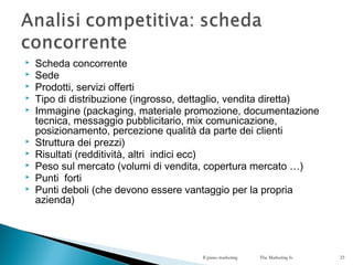  Scheda concorrente
 Sede
 Prodotti, servizi offerti
 Tipo di distribuzione (ingrosso, dettaglio, vendita diretta)
 Immagine (packaging, materiale promozione, documentazione
tecnica, messaggio pubblicitario, mix comunicazione,
posizionamento, percezione qualità da parte dei clienti
 Struttura dei prezzi)
 Risultati (redditività, altri indici ecc)
 Peso sul mercato (volumi di vendita, copertura mercato …)
 Punti forti
 Punti deboli (che devono essere vantaggio per la propria
azienda)
Il piano marketing The Marketing Is 23
 