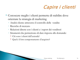  Conoscere meglio i clienti permette di stabilire dove
orientare la strategia di marketing
◦ Analisi cliente attraverso il controllo delle vendite
◦ Ricerche di mercato
◦ Relazioni dirette con i clienti e i report dei venditori
◦ Strumenti che permettono di dare risposta alle domande:
 Chi sono i clienti dell’azienda?
 Qual è il loro comportamento d’acquisto?
Il piano marketing The Marketing Is 24
 
