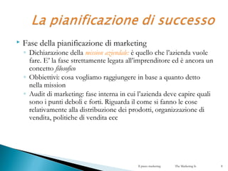  Fase della pianificazione di marketing
◦ Dichiarazione della mission aziendale: è quello che l’azienda vuole
fare. E’ la fase strettamente legata all’imprenditore ed è ancora un
concetto filosofico
◦ Obbiettivi: cosa vogliamo raggiungere in base a quanto detto
nella mission
◦ Audit di marketing: fase interna in cui l’azienda deve capire quali
sono i punti deboli e forti. Riguarda il come si fanno le cose
relativamente alla distribuzione dei prodotti, organizzazione di
vendita, politiche di vendita ecc
Il piano marketing The Marketing Is 8
 