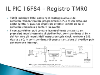  TMR0 (indirizzo 01h): contiene il conteggio attuale del
contatore/temporizzatore programmabile. Può essere letto, ma
anche scritto, si può cioè impostare il valore iniziale da cui il
contatore comincerà a contare (in avanti).
 Il contatore/timer può contare (eventualmente attraverso un
prescaler) impulsi esterni (sul piedino RA4, corrispondente al bit 4
del Port A) o gli impulsi dell’instruction cycle clock. Arrivato a 255,
riparte da 0; in corrispondenza di questa transizione di overflow può
generare una interrupt.
 