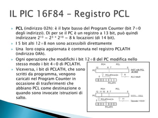  PCL (indirizzo 02h): è il byte basso del Program Counter (bit 7÷0
degli indirizzi). Di per se il PC è un registro a 13 bit, può quindi
indirizzare 213 = 23 * 210 = 8 k locazioni (di 14 bit).
 I 5 bit alti 12÷8 non sono accessibili direttamente
 Una loro copia aggiornata è contenuta nel registro PCLATH
(indirizzo 0Ah).
 Ogni operazione che modifichi i bit 12÷8 del PC modifica nello
stesso modo i bit 4÷0 di PCLATH.
 Viceversa, i bit di PCLATH, che sono
scritti da programma, vengono
caricati nel Program Counter in
occasione di trasferimenti che
abbiano PCL come destinazione o
quando sono invocate istruzioni di
salto.
 