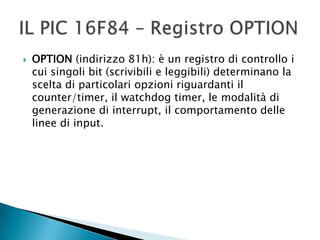  OPTION (indirizzo 81h): è un registro di controllo i
cui singoli bit (scrivibili e leggibili) determinano la
scelta di particolari opzioni riguardanti il
counter/timer, il watchdog timer, le modalità di
generazione di interrupt, il comportamento delle
linee di input.
 