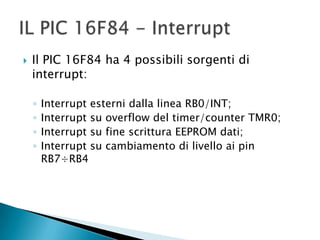  Il PIC 16F84 ha 4 possibili sorgenti di
interrupt:
◦ Interrupt esterni dalla linea RB0/INT;
◦ Interrupt su overflow del timer/counter TMR0;
◦ Interrupt su fine scrittura EEPROM dati;
◦ Interrupt su cambiamento di livello ai pin
RB7÷RB4
 