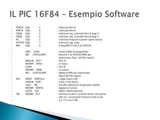  PORTA EQU 5 ; Indirizzo Port A
 PORTB EQU 6 ; Indirizzo Port B
 TRISA EQU 5 ; Indirizzo reg. controllo Port A (pag.1)
 TRISB EQU 6 ; Indirizzo reg. controllo Port B (pag.1)
 PC EQU 2 ; Indirizzo Program Counter (parte bassa)
 STATUS EQU 3 ; Indirizzo reg, stato
 RP0 EQU 5 ; Il flag RP0 Š il bit 5 di STATUS

 ORG 0x00 ; Inizio FLASH di programma
 BSF STATUS,RP0 ; Alza bit 5 di STATUS (RP0) per
 ; selezionare Pag.1 del file registri
 MOVLW 0xFF ; Port A
 MOVWF TRISA ; in input
 CLRW ; Port B
 MOVWF TRISB ; in output
 BCF STATUS,RP0 ; Abbassa RP0 per selezionare
 ; Pag.0 del file registri
 PLA MOVF PORTA,w ; Leggi input in W
 ANDLW 0x0F ; (solo i 4 bit bassi)
 CALL TBL ; Vai alla subroutine di gestione tabella
 MOVWF PORTB ; Aggiorna l'uscita
 GOTO PLA ; Ripeti indefinitamente
 TBL ADDWF PC,f ; Somma al valore corrente del pc (che punta
 ; alla istr. successiva) l'ingresso (che va da
 ; 0 a 15 e sta in W)
 