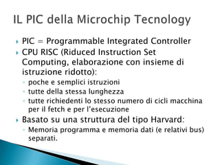  PIC = Programmable Integrated Controller
 CPU RISC (Riduced Instruction Set
Computing, elaborazione con insieme di
istruzione ridotto):
◦ poche e semplici istruzioni
◦ tutte della stessa lunghezza
◦ tutte richiedenti lo stesso numero di cicli macchina
per il fetch e per l’esecuzione
 Basato su una struttura del tipo Harvard:
◦ Memoria programma e memoria dati (e relativi bus)
separati.
 