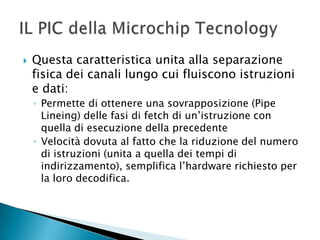  Questa caratteristica unita alla separazione
fisica dei canali lungo cui fluiscono istruzioni
e dati:
◦ Permette di ottenere una sovrapposizione (Pipe
Lineing) delle fasi di fetch di un’istruzione con
quella di esecuzione della precedente
◦ Velocità dovuta al fatto che la riduzione del numero
di istruzioni (unita a quella dei tempi di
indirizzamento), semplifica l’hardware richiesto per
la loro decodifica.
 