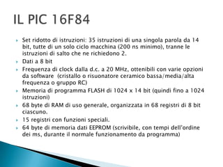  Set ridotto di istruzioni: 35 istruzioni di una singola parola da 14
bit, tutte di un solo ciclo macchina (200 ns minimo), tranne le
istruzioni di salto che ne richiedono 2.
 Dati a 8 bit
 Frequenza di clock dalla d.c. a 20 MHz, ottenibili con varie opzioni
da software (cristallo o risuonatore ceramico bassa/media/alta
frequenza o gruppo RC)
 Memoria di programma FLASH di 1024 x 14 bit (quindi fino a 1024
istruzioni)
 68 byte di RAM di uso generale, organizzata in 68 registri di 8 bit
ciascuno.
 15 registri con funzioni speciali.
 64 byte di memoria dati EEPROM (scrivibile, con tempi dell’ordine
dei ms, durante il normale funzionamento da programma)
 