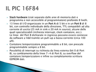  Stack hardware (cioè separato dalle aree di memoria dati e
programma e non accessibile al programmatore) profondo 8 livelli.
 13 linee di I/O organizzate in un Port A di 5 bit e in un Port B di 8
bit, con controllo individuale della direzione, TTL compatibili ad alta
corrente di uscita (25 mA in sink e 20 mA in source), alcune delle
quali specializzabili (richiesta interrupt, clock contatore, ecc.).
Le linee del Port B dichiarate in ingresso possono essere connesse
da software a Vdd tramite un pull-up a bassa corrente (circa 100
µA).
 Contatore/temporizzatore programmabile a 8 bit, con prescale
programmabile sempre a 8 bit.
 Possibilità di interrupt su richiesta da linea esterna (bit 0 di Port
B), su cambiamento della linee 7÷4 di Port B, su overflow del
contatore/temporizzatore e infine su completamento scrittura
EEPROM dati.
 