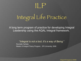 ILP   Integral Life Practice A long term program of practice for developing Integral Leadership using the AQAL Integral framework.  “ Integral is not a tool, it’s a way of Being  ” Rochelle Fairfield, Master of Integral Theory Program,  JFK University, 2008 Integral Emergence 2008© 