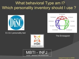 What behavioral Type am I?  Which personality inventory should I use ?  MBTI - INFJ  MYER – BRIGGS TYPE INVENTORY  The Enneagram  Integral Emergence 2008© D.I.S.C personality test  