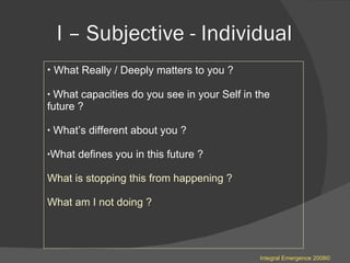 I – Subjective - Individual  What Really / Deeply matters to you ? What capacities do you see in your Self in the future ? What’s different about you ? What defines you in this future ? What is stopping this from happening ? What am I not doing ? Integral Emergence 2008© 