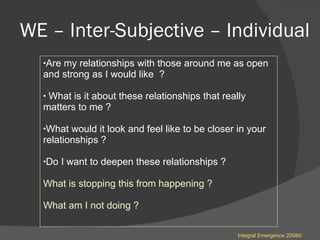 WE – Inter-Subjective – Individual  Are my relationships with those around me as open and strong as I would like  ? What is it about these relationships that really matters to me ? What would it look and feel like to be closer in your relationships ? Do I want to deepen these relationships ? What is stopping this from happening ? What am I not doing ? Integral Emergence 2008© 