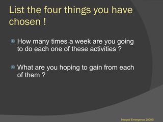 List the four things you have chosen ! How many times a week are you going to do each one of these activities ? What are you hoping to gain from each of them ? Integral Emergence 2008© 
