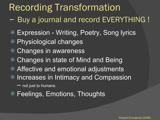 Recording Transformation  –  Buy a journal and record EVERYTHING !  Expression - Writing, Poetry, Song lyrics Physiological changes Changes in awareness  Changes in state of Mind and Being  Affective and emotional adjustments  Increases in Intimacy and Compassion  –  not just to humans . Feelings, Emotions, Thoughts  Integral Emergence 2008© 