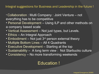 Integral suggestions for Business and Leadership in the future ! Collaboration  : Mutli Company : Joint Venture – not everything has to be competitive  Personal Development  – Using ILP and other methods on a company based scale  Vertical Assessment  – Not just types, but Levels.  Ethics  – An Integral Approach  Embodiment  – Not just 3 rd  person external theory Multiple Bottom Lines  – All 4 Quadrants  Executive Development  – Starting at the top  Sustainability  –  A long term view :  Not Starbucks culture  Consistency  – No more transforming weekends  Education ! Integral Emergence 2008© 