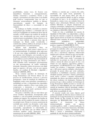 120 Nunes et al.
Acta Scientiarum. Health Sciences Maringá, v. 32, n. 2, p. 119-126, 2010
possibilidades, muitas vezes, de ficarem com
dependência funcional, e consequentemente,
familiar, emocional e econômica. Frente a esta
situação, a permanência do idoso junto à sua família
pode tornar-se comprometida, uma vez que os
elementos socioeconômicos também se alteram,
especialmente, quando há limitação da
funcionalidade do idoso e a necessidade de um
cuidador.
As mudanças na família, associadas ao aumento
da população que envelhece, e a demanda cada vez
maior por modalidades de atendimento desse tipo de
moradia, as ILPI surgem um modelo de atenção já
existente, mas, incorporando um novo cenário de
assistência para essa população. Assim, observa-se ser
cada vez mais evidente o aumento desse tipo de
instituição no Brasil, sendo reconhecidas e
estabelecidas políticas públicas de proteção ao idoso
que regulamentam o seu funcionamento.
Quanto mais dependente, física ou
financeiramente for o idoso, maior a chance de vir a
ser institucionalizado. A instituição asilar nada mais
é do que uma antiga modalidade de atendimento
para pessoas com limitações, sem moradia ou sem
familiares, instituídos há bastante tempo pela política
de previdência social no Brasil, hoje denominada de
Instituição de Longa Permanência para Idosos -
ILPI, definidas como “instituições governamentais
ou não governamentais, de caráter residencial,
destinada a domicilio coletivo de pessoas com idade
igual ou superior a 60 anos, com ou sem suporte
familiar, em condição de liberdade e dignidade e
cidadania” (BRASIL, 2003).
Nesse contexto específico de Instituição de
Longa Permanência com Pessoas Idosas em seu
processo de envelhecimento, associa-se o processo
permanente e lento de instalação de síndromes de
fragilidades tendo como principais conseqüências à
imobilidade no leito e à diminuição das capacidades
visual, auditiva, cognitiva e física, o que muitas vezes
compromete a autonomia e a independência
levantando uma questão atual e pertinente sobre a
qualidade de vida desses idosos.
Em geral, se identifica cada vez mais idosos que
vivem sozinhos, dependentes, desamparados pelos
familiares e, com necessidade permanente de serem
cuidados por alguém. Na conjuntura das famílias de
baixa renda, não há condições de manter o idoso em
seu próprio meio. Dentre os recursos assistenciais da
sociedade para atender essa demanda, o asilo surge
com o intuito de resolver problemas de pessoas
necessitadas, especialmente os relacionados aos
cuidados da vida diária, que em última instância,
envolvem também custos financeiros para a
manutenção de sua saúde (BRASIL, 2005).
Embora se entenda que a maioria dos asilos,
atualmente, não sejam locais apropriados às
necessidades de uma pessoa idosa, por não se
oferecer uma assistência global, na qual se incluem
as atividades de lazer e as de assistência à saúde,
limitando-se, muitas vezes, aos cuidados básicos de
higiene, sono e alimentação. Ademais, esses lugares
também dificultam as relações interpessoais no
contexto comunitário, indispensáveis à manutenção
da QV da pessoa idosa pela vida e pela construção da
sua cidadania (CANCIAN; DIAS, 2000).
Tendo em vista a variabilidade do conceito de
Qualidade de Vida (QV) e sua subjetividade, e embora
não haja um consenso a respeito do conceito de QV,
alguns aspectos devem ser levados em consideração na
elaboração desse construto, de acordo com as diversas
culturas, incluindo-se subjetividade,
multidimensionalidade e presença de dimensões
positivas e negativas (CHAIMOWICZ, 1997).
Dessa forma, a avaliação da QV deve-se basear na
percepção do indivíduo sobre o seu estado de saúde,
englobando-se aspectos gerais da vida e do bem-
estar, isto é, experiências subjetivas, influenciadas
também pelo contexto cultural em que está inserido.
Nesse estudo, o conceito de QV adotado é o
definido pela OMS como sendo “a percepção do
indivíduo de sua posição na vida, no contexto da
cultura e sistema de valores nos quais ele vive e em
relação aos seus objetivos, expectativas, padrões e
preocupações” (CORTELLETTI et al., 2004). Para
estudar essa temática, é importante compreender
que a QV possui aspectos múltiplos relacionados à
percepção da pessoa idosa que serão analisados,
incluindo-se as habilidades sensoriais, autonomia,
atividades passadas, presentes e futuras, participação
social, morte e morrer e questões relacionadas à
intimidade dos idosos, que podem interferir na QV
dos idosos residentes em instituições. Partimos da
premissa de que o idoso residente em Instituição de
Longa Permanência (ILPI) encontra-se vivendo em
condições de vulnerabilidade por estar submetido à
situação de abandono, falta de afetividade, solidão e
dependência nas suas atividades da vida diária, o que
pode afetar sua qualidade de vida.
O presente estudo tem como objetivo geral
avaliar a Qualidade de Vida dos idosos residentes em
Instituições de Longa Permanência no município de
Natal, Estado do Rio Grande do Norte, sob as
dimensões do WHOQOL-Old; Como objetivos
específicos: a) caracterizar os idosos
institucionalizados quanto aos aspectos
sociodemográficos, saúde e institucionalização; b)
analisar as facetas (Sensorial, Autonomia, Atividades
passadas, presentes e futuras, Participação social,
Morte e morrer e Intimidade), relacionadas à
qualidade de vida dos idosos institucionalizados.
 